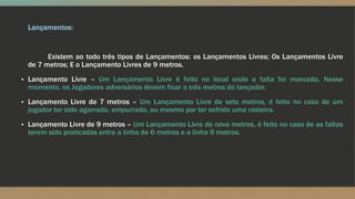 Lançamentos:
Existem ao todo três tipos de Lançamentos: os Lançamentos Livres; Os Lançamentos Livre
de 7 metros; E o Lançamento Livres de 9 metros.
▪ Lançamento Livre – Um Lançamento Livre é feito no local onde a falta foi marcada. Nesse
momento, os Jogadores adversários devem ficar a três metros do lançador.
▪ Lançamento Livre de 7 metros – Um Lançamento Livre de sete metros, é feito no caso de um
jogador ter sido agarrado, empurrado, ou mesmo por ter sofrido uma rasteira.
▪ Lançamento Livre de 9 metros – Um Lançamento Livre de nove metros, é feito no caso de as faltas
terem sido praticadas entre a linha de 6 metros e a linha 9 metros.
 