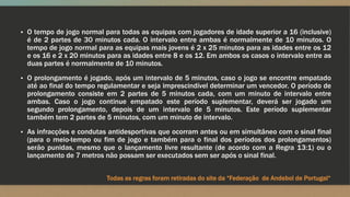 ▪ O tempo de jogo normal para todas as equipas com jogadores de idade superior a 16 (inclusive)
é de 2 partes de 30 minutos cada. O intervalo entre ambas é normalmente de 10 minutos. O
tempo de jogo normal para as equipas mais jovens é 2 x 25 minutos para as idades entre os 12
e os 16 e 2 x 20 minutos para as idades entre 8 e os 12. Em ambos os casos o intervalo entre as
duas partes é normalmente de 10 minutos.
▪ O prolongamento é jogado, após um intervalo de 5 minutos, caso o jogo se encontre empatado
até ao final do tempo regulamentar e seja imprescindível determinar um vencedor. O período de
prolongamento consiste em 2 partes de 5 minutos cada, com um minuto de intervalo entre
ambas. Caso o jogo continue empatado este período suplementar, deverá ser jogado um
segundo prolongamento, depois de um intervalo de 5 minutos. Este período suplementar
também tem 2 partes de 5 minutos, com um minuto de intervalo.
▪ As infracções e condutas antidesportivas que ocorram antes ou em simultâneo com o sinal final
(para o meio-tempo ou fim de jogo e também para o final dos períodos dos prolongamentos)
serão punidas, mesmo que o lançamento livre resultante (de acordo com a Regra 13:1) ou o
lançamento de 7 metros não possam ser executados sem ser após o sinal final.
Todas as regras foram retiradas do site da “Federação de Andebol de Portugal“
 