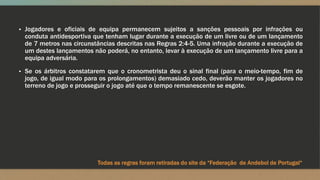 ▪ Jogadores e oficiais de equipa permanecem sujeitos a sanções pessoais por infrações ou
conduta antidesportiva que tenham lugar durante a execução de um livre ou de um lançamento
de 7 metros nas circunstâncias descritas nas Regras 2:4-5. Uma infração durante a execução de
um destes lançamentos não poderá, no entanto, levar à execução de um lançamento livre para a
equipa adversária.
▪ Se os árbitros constatarem que o cronometrista deu o sinal final (para o meio-tempo, fim de
jogo, de igual modo para os prolongamentos) demasiado cedo, deverão manter os jogadores no
terreno de jogo e prosseguir o jogo até que o tempo remanescente se esgote.
Todas as regras foram retiradas do site da “Federação de Andebol de Portugal“
 
