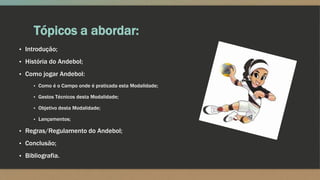 Tópicos a abordar:
▪ Introdução;
▪ História do Andebol;
▪ Como jogar Andebol:
▪ Como é o Campo onde é praticada esta Modalidade;
▪ Gestos Técnicos desta Modalidade;
▪ Objetivo desta Modalidade;
▪ Lançamentos;
▪ Regras/Regulamento do Andebol;
▪ Conclusão;
▪ Bibliografia.
 