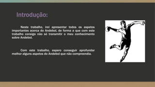 Introdução:
Neste trabalho, irei apresentar todos os aspetos
importantes acerca do Andebol, de forma a que com este
trabalho consiga não só transmitir o meu conhecimento
sobre Andebol.
Com este trabalho, espero conseguir aprofundar
melhor alguns aspetos do Andebol que não compreendia.
 