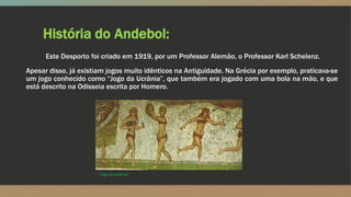 História do Andebol:
Este Desporto foi criado em 1919, por um Professor Alemão, o Professor Karl Schelenz.
Apesar disso, já existiam jogos muito idênticos na Antiguidade. Na Grécia por exemplo, praticava-se
um jogo conhecido como “Jogo da Ucrânia”, que também era jogado com uma bola na mão, e que
está descrito na Odisseia escrita por Homero.
“Jogo da Ucrânia”
 