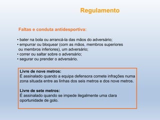 Faltas e conduta antidesportiva:
• bater na bola ou arrancá-la das mãos do adversário;
• empurrar ou bloquear (com as mãos, membros superiores
ou membros inferiores), um adversário;
• correr ou saltar sobre o adversário;
• segurar ou prender o adversário.
Livre de nove metros:
É assinalado quando a equipa defensora comete infrações numa
zona situada entre as linhas dos seis metros e dos nove metros.
Livre de sete metros:
É assinalado quando se impede ilegalmente uma clara
oportunidade de golo.
Regulamento
 