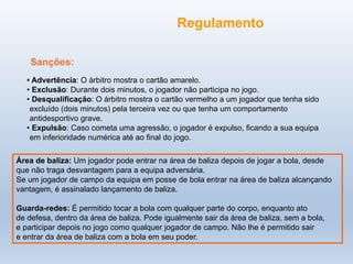 Sanções:
• Advertência: O árbitro mostra o cartão amarelo.
• Exclusão: Durante dois minutos, o jogador não participa no jogo.
• Desqualificação: O árbitro mostra o cartão vermelho a um jogador que tenha sido
excluído (dois minutos) pela terceira vez ou que tenha um comportamento
antidesportivo grave.
• Expulsão: Caso cometa uma agressão, o jogador é expulso, ficando a sua equipa
em inferioridade numérica até ao final do jogo.
Área de baliza: Um jogador pode entrar na área de baliza depois de jogar a bola, desde
que não traga desvantagem para a equipa adversária.
Se um jogador de campo da equipa em posse de bola entrar na área de baliza alcançando
vantagem, é assinalado lançamento de baliza.
Guarda-redes: É permitido tocar a bola com qualquer parte do corpo, enquanto ato
de defesa, dentro da área de baliza. Pode igualmente sair da área de baliza, sem a bola,
e participar depois no jogo como qualquer jogador de campo. Não lhe é permitido sair
e entrar da área de baliza com a bola em seu poder.
Regulamento
 