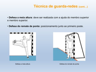 Técnica de guarda-redes (cont…)
• Defesa a meia altura: deve ser realizada com a ajuda do membro superior
e membro superior.
• Defesa do remate de ponta: posicionamento junto ao primeiro poste.
Defesa do remate de ponta
Defesa a meia altura
 