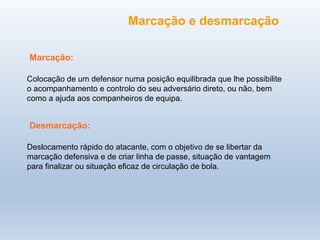 Colocação de um defensor numa posição equilibrada que lhe possibilite
o acompanhamento e controlo do seu adversário direto, ou não, bem
como a ajuda aos companheiros de equipa.
Deslocamento rápido do atacante, com o objetivo de se libertar da
marcação defensiva e de criar linha de passe, situação de vantagem
para finalizar ou situação eficaz de circulação de bola.
Marcação e desmarcação
Marcação:
Desmarcação:
 