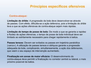 Princípios específicos ofensivos
Contra-ataque:
Limitação do drible: A progressão da bola deve desenvolver-se através
de passes. Com efeito, dificulta-se a ação defensiva, pois a limitação do drible
leva a que as ações ofensivas de contra-ataque sejam mais rápidas.
Limitação do tempo de posse de bola: De modo a que se garanta a rapidez
e fluidez de ações ofensivas, o tempo de posse de bola individual deve ser
limitado ao estritamente necessário para chegar rapidamente à baliza.
Passes tensos: Devem ser evitados os passes em trajetória parabólica
(«arco»). A utilização de passes tensos e oblíquos garante a progressão
adequada da bola, complicando, simultaneamente, a ação dos defensores,
que veem o seu espaço de intervenção aumentado.
Finalização em zonas de maior eficácia: O desenvolvimento do
contra-ataque deve permitir a finalização no corredor central ou lateral, o mais
próximo possível da baliza.
 