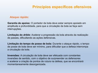 Ataque rápido:
Garantia de apoios: O portador da bola deve estar sempre apoiado em
amplitude e profundidade, para que a circulação da bola se faça sem
interrupções.
Limitação do drible: Acelerar a progressão da bola através da realização
de passes, dificultando as ações defensivas.
Limitação do tempo de posse de bola: Durante o ataque rápido, o tempo
de posse de bola deve ser mínimo, para dificultar que a defesa interrompa
a circulação da bola.
Inversões: A circulação de bola deve ser efetuada com constantes
inversões de sentido, com o objetivo de surpreender os defensores
e acelerar a criação de pontos de rutura na defesa, que se encontrará
momentaneamente desorganizada.
Princípios específicos ofensivos
 