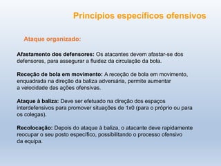 Ataque organizado:
Afastamento dos defensores: Os atacantes devem afastar-se dos
defensores, para assegurar a fluidez da circulação da bola.
Receção de bola em movimento: A receção de bola em movimento,
enquadrada na direção da baliza adversária, permite aumentar
a velocidade das ações ofensivas.
Ataque à baliza: Deve ser efetuado na direção dos espaços
interdefensivos para promover situações de 1x0 (para o próprio ou para
os colegas).
Recolocação: Depois do ataque à baliza, o atacante deve rapidamente
reocupar o seu posto específico, possibilitando o processo ofensivo
da equipa.
Princípios específicos ofensivos
 