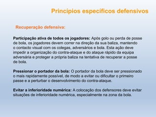 Recuperação defensiva:
Participação ativa de todos os jogadores: Após golo ou perda de posse
de bola, os jogadores devem correr na direção da sua baliza, mantendo
o contacto visual com os colegas, adversários e bola. Esta ação deve
impedir a organização do contra-ataque e do ataque rápido da equipa
adversária e proteger a própria baliza na tentativa de recuperar a posse
de bola.
Pressionar o portador da bola: O portador da bola deve ser pressionado
o mais rapidamente possível, de modo a evitar ou dificultar o primeiro
passe e a perturbar o desenvolvimento do contra-ataque.
Evitar a inferioridade numérica: A colocação dos defensores deve evitar
situações de inferioridade numérica, especialmente na zona da bola.
Princípios específicos defensivos
 