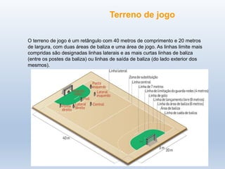 O terreno de jogo é um retângulo com 40 metros de comprimento e 20 metros
de largura, com duas áreas de baliza e uma área de jogo. As linhas limite mais
compridas são designadas linhas laterais e as mais curtas linhas de baliza
(entre os postes da baliza) ou linhas de saída de baliza (do lado exterior dos
mesmos).
Terreno de jogo
 