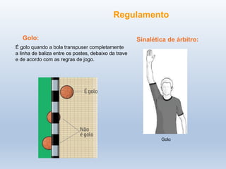 Golo:
É golo quando a bola transpuser completamente
a linha de baliza entre os postes, debaixo da trave
e de acordo com as regras de jogo.
Golo
Sinalética de árbitro:
Regulamento
 