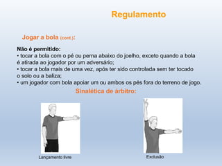 Jogar a bola (cont.):
Não é permitido:
• tocar a bola com o pé ou perna abaixo do joelho, exceto quando a bola
é atirada ao jogador por um adversário;
• tocar a bola mais de uma vez, após ter sido controlada sem ter tocado
o solo ou a baliza;
• um jogador com bola apoiar um ou ambos os pés fora do terreno de jogo.
Exclusão
Lançamento livre
Regulamento
Sinalética de árbitro:
 