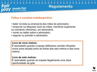 Faltas e conduta antidesportiva:
• bater na bola ou arrancá-la das mãos do adversário;
• empurrar ou bloquear (com as mãos, membros superiores
ou membros inferiores), um adversário;
• correr ou saltar sobre o adversário;
• segurar ou prender o adversário.
Livre de nove metros:
É assinalado quando a equipa defensora comete infrações
numa zona situada entre as linhas dos seis metros e dos nove
metros.
Livre de sete metros:
É assinalado quando se impede ilegalmente uma clara
oportunidade de golo.
Regulamento
 