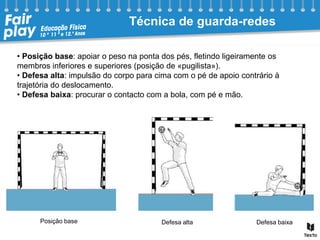 Técnica de guarda-redes
• Posição base: apoiar o peso na ponta dos pés, fletindo ligeiramente os
membros inferiores e superiores (posição de «pugilista»).
• Defesa alta: impulsão do corpo para cima com o pé de apoio contrário à
trajetória do deslocamento.
• Defesa baixa: procurar o contacto com a bola, com pé e mão.
Posição base Defesa alta Defesa baixa
 
