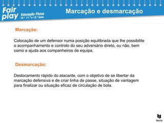 Colocação de um defensor numa posição equilibrada que lhe possibilite
o acompanhamento e controlo do seu adversário direto, ou não, bem
como a ajuda aos companheiros de equipa.
Deslocamento rápido do atacante, com o objetivo de se libertar da
marcação defensiva e de criar linha de passe, situação de vantagem
para finalizar ou situação eficaz de circulação de bola.
Marcação e desmarcação
Marcação:
Desmarcação:
 