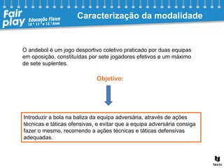 Objetivo:
O andebol é um jogo desportivo coletivo praticado por duas equipas
em oposição, constituídas por sete jogadores efetivos e um máximo
de sete suplentes.
Caracterização da modalidade
Introduzir a bola na baliza da equipa adversária, através de ações
técnicas e táticas ofensivas, e evitar que a equipa adversária consiga
fazer o mesmo, recorrendo a ações técnicas e táticas defensivas
adequadas.
 