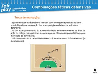 Troca de marcação:
• ação de trocar o adversário a marcar, com o colega da posição ao lado,
possibilitando a manutenção das suas posições relativas na estrutura
defensiva;
• há um acompanhamento do adversário direto até que este entre na área de
ação do colega mais próximo, assumindo este último a responsabilidade pela
marcação do adversário;
• utiliza-se quando os defensores se encontram na mesma linha defensiva (ao
mesmo nível).
Combinações táticas defensivas
 