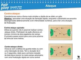 Contra-ataque:
Caracteriza-se como a forma mais simples e rápida de se obter um golo.
Objetivo: aproveitar uma situação de transição rápida, enquanto o adversário se encontra
desorganizado defensivamente e em inferioridade numérica, para criar uma situação
de finalização.
Contra-ataque apoiado:
Utiliza-se quando não é possível realizar contra-
-ataque direto. Participam da ação ofensiva um
número mínimo de dois jogadores de campo.
O primeiro passe ocorre para uma zona próxima
da linha de nove metros.
Contra-ataque direto:
Inicia-se com a defesa do guarda-redes ou com
uma interceção de bola. Tem a duração de 2
ou 3 segundos, dado que a primeira receção
de bola deve ocorrer no meio-campo adversário,
com uma finalização rápida em zona central.
Ataque
 