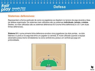 Sistemas defensivos:
Representam a forma particular de como os jogadores se dispõem no terreno de jogo durante a fase
de defesa organizada. Os sistemas mais utilizados são os sistemas individuais, zonais e mistos.
Destes, os mais utilizados são os sistemas defensivos 6:0 (numa linha defensiva) e o 5:1 (em duas
linhas defensivas).
Sistema 5:1: numa primeira linha defensiva envolve cinco jogadores (os dois pontas, os dois
laterais e o pivô) e na segunda linha um jogador (o central). É muito utilizado quando a equipa
adversária possui bons rematadores na zona central e/ou possui um central que joga em
profundidade.
Defesa
 