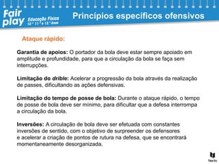 Ataque rápido:
Garantia de apoios: O portador da bola deve estar sempre apoiado em
amplitude e profundidade, para que a circulação da bola se faça sem
interrupções.
Limitação do drible: Acelerar a progressão da bola através da realização
de passes, dificultando as ações defensivas.
Limitação do tempo de posse de bola: Durante o ataque rápido, o tempo
de posse de bola deve ser mínimo, para dificultar que a defesa interrompa
a circulação da bola.
Inversões: A circulação de bola deve ser efetuada com constantes
inversões de sentido, com o objetivo de surpreender os defensores
e acelerar a criação de pontos de rutura na defesa, que se encontrará
momentaneamente desorganizada.
Princípios específicos ofensivos
 