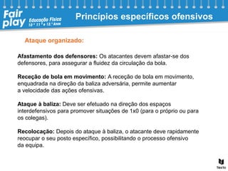 Ataque organizado:
Afastamento dos defensores: Os atacantes devem afastar-se dos
defensores, para assegurar a fluidez da circulação da bola.
Receção de bola em movimento: A receção de bola em movimento,
enquadrada na direção da baliza adversária, permite aumentar
a velocidade das ações ofensivas.
Ataque à baliza: Deve ser efetuado na direção dos espaços
interdefensivos para promover situações de 1x0 (para o próprio ou para
os colegas).
Recolocação: Depois do ataque à baliza, o atacante deve rapidamente
reocupar o seu posto específico, possibilitando o processo ofensivo
da equipa.
Princípios específicos ofensivos
 