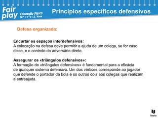 Defesa organizada:
Encurtar os espaços interdefensivos:
A colocação na defesa deve permitir a ajuda de um colega, se for caso
disso, e o controlo do adversário direto.
Assegurar os «triângulos defensivos»:
A formação de «triângulos defensivos» é fundamental para a eficácia
de qualquer sistema defensivo. Um dos vértices corresponde ao jogador
que defende o portador da bola e os outros dois aos colegas que realizam
a entreajuda.
Princípios específicos defensivos
 
