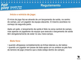 O início do jogo faz-se através de um lançamento de saída, no centro
do campo, por um jogador da equipa atacante. O mesmo acontece no
começo da segunda parte.
Após um golo, o lançamento de saída é feito na zona central do campo,
mas apenas os jogadores da equipa que executa o lançamento de saída
têm obrigatoriamente de estar no seu meio-campo.
Início e reinício de jogo:
Bola fora:
• quando ultrapassa completamente as linhas laterais ou de baliza;
• quando um jogador em posse de bola apoia um ou ambos os pés fora
do terreno de jogo (mesmo que a bola esteja dentro de campo).
Regulamento
 
