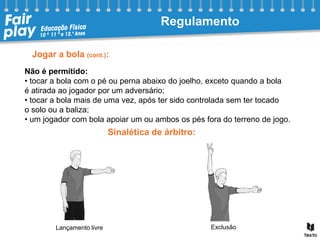 Jogar a bola (cont.):
Não é permitido:
• tocar a bola com o pé ou perna abaixo do joelho, exceto quando a bola
é atirada ao jogador por um adversário;
• tocar a bola mais de uma vez, após ter sido controlada sem ter tocado
o solo ou a baliza;
• um jogador com bola apoiar um ou ambos os pés fora do terreno de jogo.
Exclusão
Lançamento livre
Regulamento
Sinalética de árbitro:
 