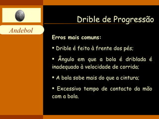 Drible de Progressão Erros mais comuns: Drible é feito à frente dos pés; Ângulo em que a bola é driblada é inadequado à velocidade de corrida; A bola sobe mais do que a cintura; Excessivo tempo de contacto da mão com a bola. 