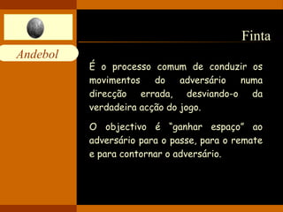 Finta  É o processo comum de conduzir os movimentos do adversário numa direcção errada, desviando-o da verdadeira acção do jogo.   O objectivo é “ganhar espaço” ao adversário para o passe, para o remate e para contornar o adversário. 
