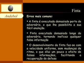 Finta  Erros mais comuns: A finta é executada demasiado perto do adversário, o que lhe possibilita a sua fácil anulação.  Finta executada demasiado longe do adversário, tornando ineficaz qualquer falsa informação  O desenvolvimento da finta faz-se com a velocidade uniforme, sem mudanças de ritmo, o que dilui um pouco o efeito de falsas informações, facilitando a recuperação do defesa  