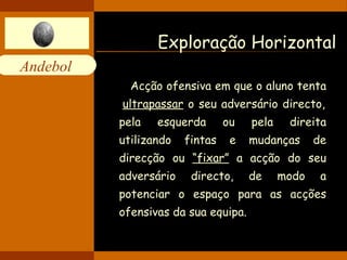 Exploração Horizontal Acção ofensiva em que o aluno tenta  ultrapassar  o seu adversário directo, pela esquerda ou pela direita utilizando fintas e mudanças de direcção ou  “fixar”  a acção do seu adversário directo, de modo a potenciar o espaço para as acções ofensivas da sua equipa. 