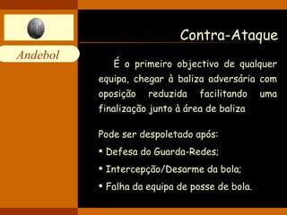 Contra-Ataque É o primeiro objectivo de qualquer equipa, chegar à baliza adversária com oposição reduzida facilitando uma finalização junto à área de baliza  Pode ser despoletado após: Defesa do Guarda-Redes; Intercepção/Desarme da bola; Falha da equipa de posse de bola. 
