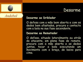 Desarme Desarme ao Driblador O defesa com a mão bem aberta e com os dedos bem afastados, procura o contacto com a bola na sua fase ascendente. Desarme ao Rematador O defesa, situado lateralmente ou atrás do atacante, em plena fase do remate, procura com a mão aberta e os dedos juntos, tocar a bola executando um movimento com o braço, de baixo para cima.   