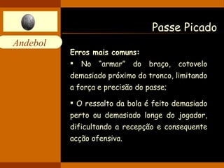 Passe Picado Erros mais comuns: No “armar” do braço, cotovelo demasiado próximo do tronco, limitando a força e precisão do passe; O ressalto da bola é feito demasiado perto ou demasiado longe do jogador, dificultando a recepção e consequente acção ofensiva. 