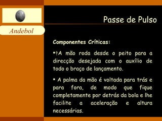 Passe de Pulso Componentes Críticas:   A mão roda desde o peito para a direcção desejada com o auxílio de todo o braço de lançamento.  A palma da mão é voltada para trás e para fora, de modo que fique completamente por detrás da bola e lhe facilite a aceleração e altura necessárias. 