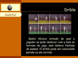 Andebol 
Drible 
Gesto técnico através do qual o 
jogador se pode deslocar com a bola no 
terreno de jogo, sem número limitado 
de passos. O drible pode ser executado 
parado ou em corrida. 
 