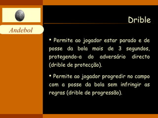 Andebol 
Drible 
 Permite ao jogador estar parado e de 
posse da bola mais de 3 segundos, 
protegendo-a do adversário directo 
(drible de protecção). 
 Permite ao jogador progredir no campo 
com a posse da bola sem infringir as 
regras (drible de progressão). 
 
