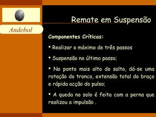 Andebol 
Remate em Suspensão 
Componentes Críticas: 
 Realizar o máximo de três passos 
 Suspensão no último passo; 
 No ponto mais alto do salto, dá-se uma 
rotação do tronco, extensão total do braço 
e rápida acção do pulso; 
 A queda no solo é feita com a perna que 
realizou a impulsão . 
 