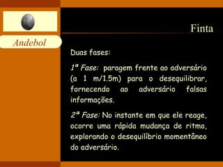Andebol 
Finta 
Duas fases: 
1ª Fase: paragem frente ao adversário 
(a 1 m/1.5m) para o desequilibrar, 
fornecendo ao adversário falsas 
informações. 
2ª Fase: No instante em que ele reage, 
ocorre uma rápida mudança de ritmo, 
explorando o desequilíbrio momentâneo 
do adversário. 
 