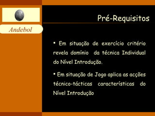 Andebol 
Pré-Requisitos 
 Em situação de exercício critério 
revela domínio da técnica Individual 
do Nível Introdução. 
 Em situação de Jogo aplica as acções 
técnico-tácticas características do 
Nível Introdução 
 