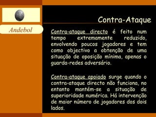 Andebol 
Contra-Ataque 
Contra-ataque directo é feito num 
tempo extremamente reduzido, 
envolvendo poucos jogadores e tem 
como objectivo a obtenção de uma 
situação de oposição mínima, apenas o 
guarda-redes adversário. 
Contra-ataque apoiado surge quando o 
contra-ataque directo não funciona, no 
entanto mantém-se a situação de 
superioridade numérica. Há intervenção 
de maior número de jogadores dos dois 
lados. 
 