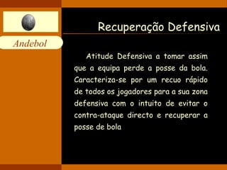 Andebol 
Recuperação Defensiva 
Atitude Defensiva a tomar assim 
que a equipa perde a posse da bola. 
Caracteriza-se por um recuo rápido 
de todos os jogadores para a sua zona 
defensiva com o intuito de evitar o 
contra-ataque directo e recuperar a 
posse de bola 
 