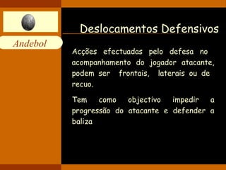 Andebol 
Deslocamentos Defensivos 
Acções efectuadas pelo defesa no 
acompanhamento do jogador atacante, 
podem ser frontais, laterais ou de 
recuo. 
Tem como objectivo impedir a 
progressão do atacante e defender a 
baliza 
 
