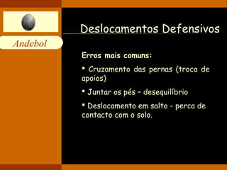 Andebol 
Deslocamentos Defensivos 
Erros mais comuns: 
 Cruzamento das pernas (troca de 
apoios) 
 Juntar os pés – desequilíbrio 
 Deslocamento em salto - perca de 
contacto com o solo. 
 