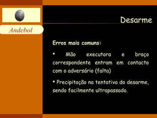 Andebol 
Desarme 
Erros mais comuns: 
 Mão executora e braço 
correspondente entram em contacto 
com o adversário (falta) 
 Precipitação na tentativa do desarme, 
sendo facilmente ultrapassado. 
 