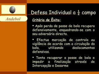 Andebol 
Defesa Individual a ½ campo 
Critério de Êxito: 
 Após perda de posse de bola recupera 
defensivamente, enquadrando-se com o 
seu adversário directo. 
 Efectua marcação de controlo ou 
vigilância de acordo com a circulação da 
bola, utilizando deslocamentos 
defensivos. 
 Tenta recuperar a posse de bola e 
impedir a finalização através de 
Intercepção e Desarme 
 