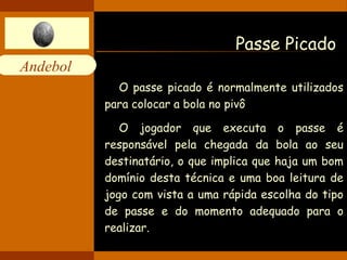 Andebol 
Passe Picado 
O passe picado é normalmente utilizados 
para colocar a bola no pivô 
O jogador que executa o passe é 
responsável pela chegada da bola ao seu 
destinatário, o que implica que haja um bom 
domínio desta técnica e uma boa leitura de 
jogo com vista a uma rápida escolha do tipo 
de passe e do momento adequado para o 
realizar. 
 