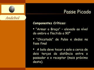Andebol 
Passe Picado 
Componentes Críticas: 
 “Armar o Braço” – elevado ao nível 
do ombro e flectido a 90º 
 “Chicotada” de Pulso e dedos na 
fase final 
 A bola deve tocar o solo a cerca de 
dois terços da distância entre o 
passador e o receptor (mais próximo 
deste). 
 